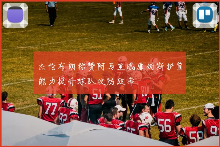 杰伦布朗称赞阿马里威廉姆斯护筐能力提升球队攻防效率