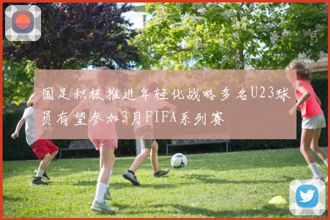 国足积极推进年轻化战略多名U23球员有望参加3月FIFA系列赛