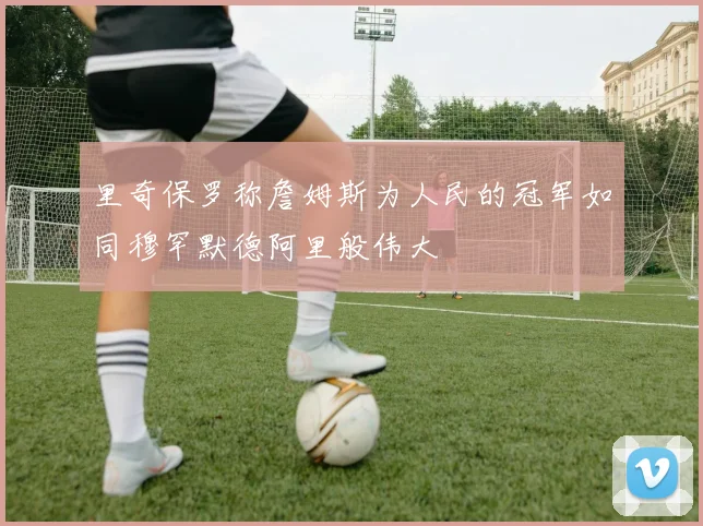 里奇保罗称詹姆斯为人民的冠军如同穆罕默德阿里般伟大