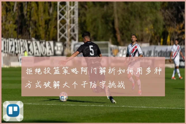 拒绝投篮策略阿门解析如何用多种方式破解大个子防守挑战