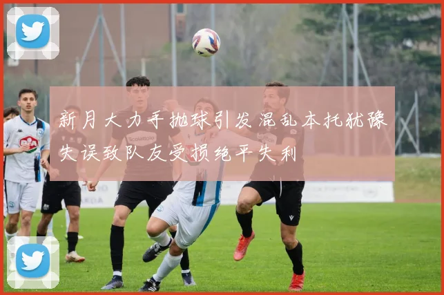 新月大力手抛球引发混乱本托犹豫失误致队友受损绝平失利