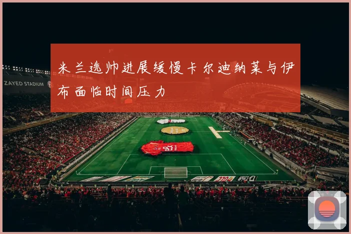 米兰选帅进展缓慢卡尔迪纳莱与伊布面临时间压力
