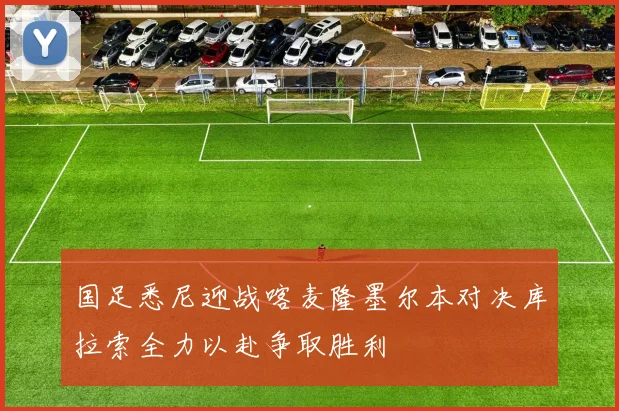 国足悉尼迎战喀麦隆墨尔本对决库拉索全力以赴争取胜利
