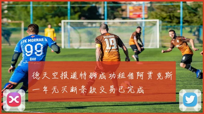 德天空报道特狮成功租借阿贾克斯一年无买断条款交易已完成