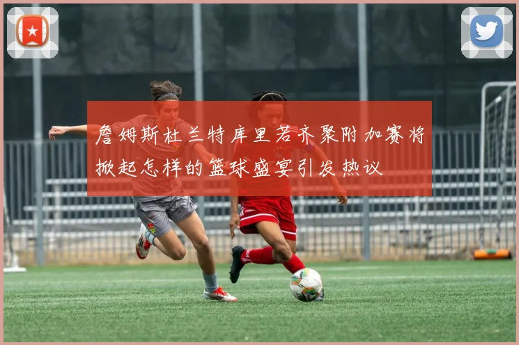 詹姆斯杜兰特库里若齐聚附加赛将掀起怎样的篮球盛宴引发热议
