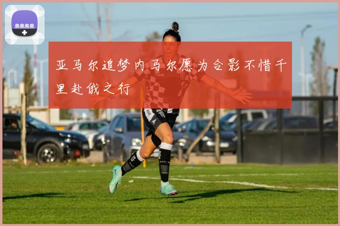亚马尔追梦内马尔愿为合影不惜千里赴俄之行