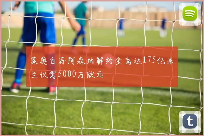 莱奥自荐阿森纳解约金高达175亿米兰仅需5000万欧元