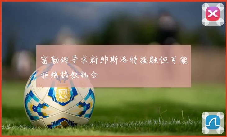 富勒姆寻求新帅斯洛特接触但可能拒绝执教机会