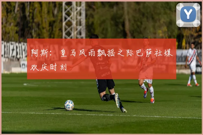 阿斯：皇马风雨飘摇之际巴萨社媒欢庆时刻