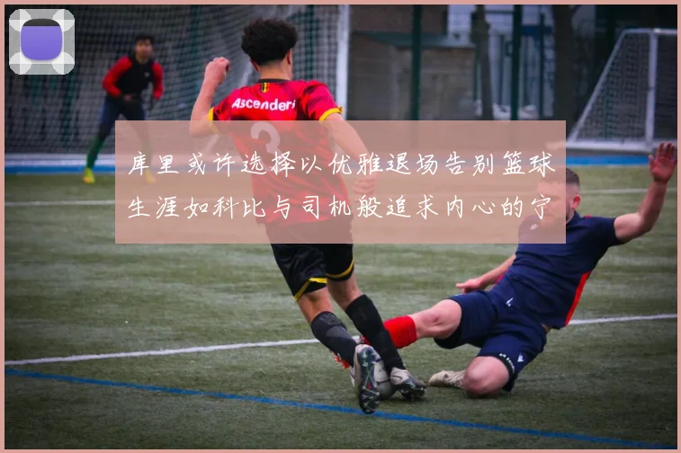 库里或许选择以优雅退场告别篮球生涯如科比与司机般追求内心的宁静