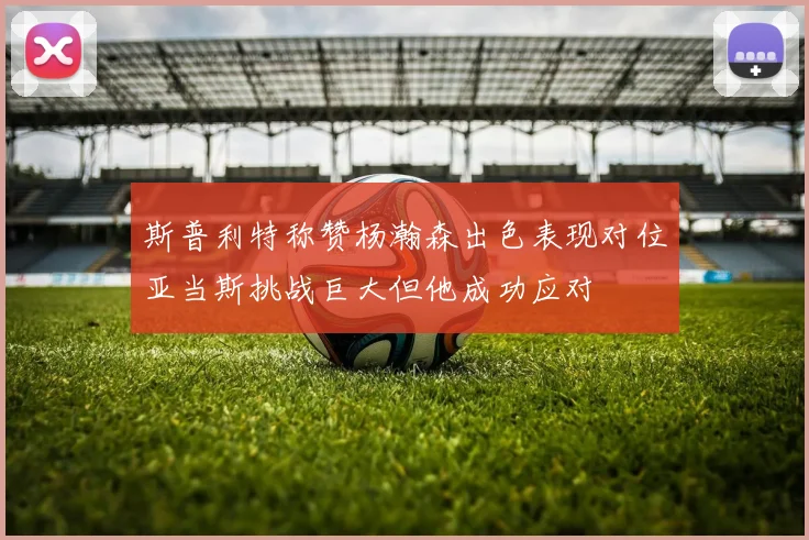 斯普利特称赞杨瀚森出色表现对位亚当斯挑战巨大但他成功应对