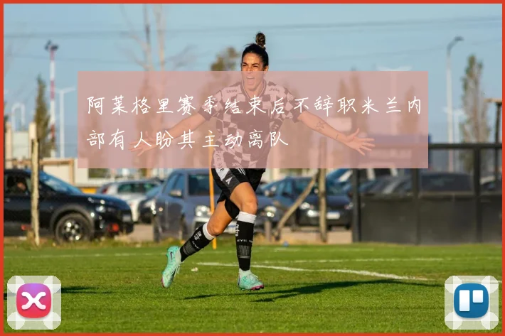 阿莱格里赛季结束后不辞职米兰内部有人盼其主动离队