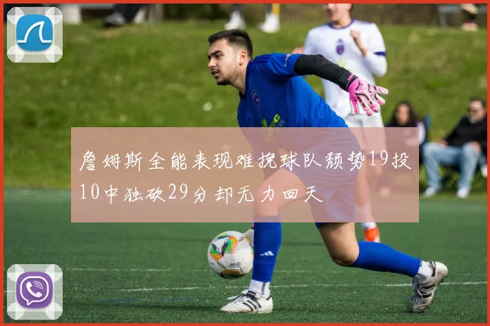 詹姆斯全能表现难挽球队颓势19投10中独砍29分却无力回天