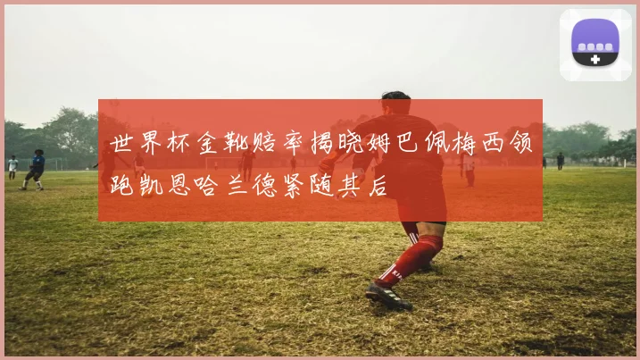 世界杯金靴赔率揭晓姆巴佩梅西领跑凯恩哈兰德紧随其后