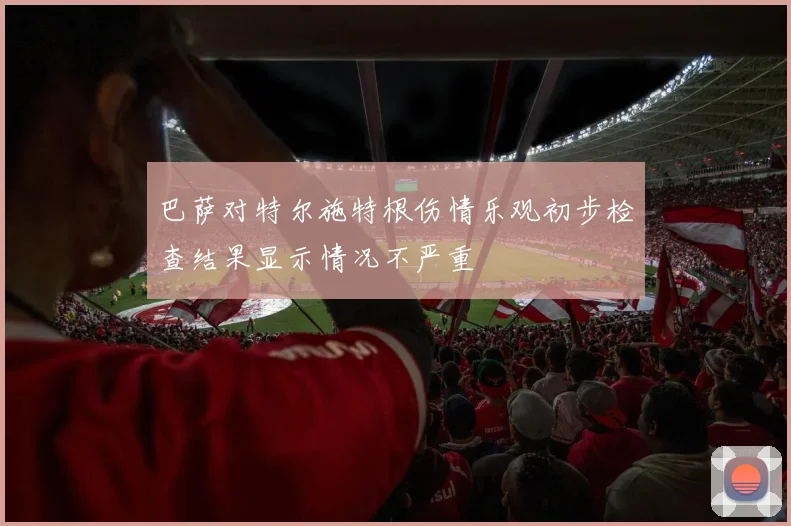 巴萨对特尔施特根伤情乐观初步检查结果显示情况不严重